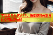 下载海角社区APP，畅享视频分享与社交互动新体验