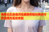 海角社区最佳浏览器推荐轻松畅享付费视频与互动体验
