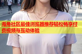 海角社区最佳浏览器推荐轻松畅享付费视频与互动体验