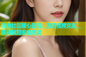 海角社区暖心回归：高清视频交友，即刻找到家的感觉