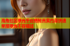 海角社区曝光平台揭秘真实内幕快速举报曝光不容错过