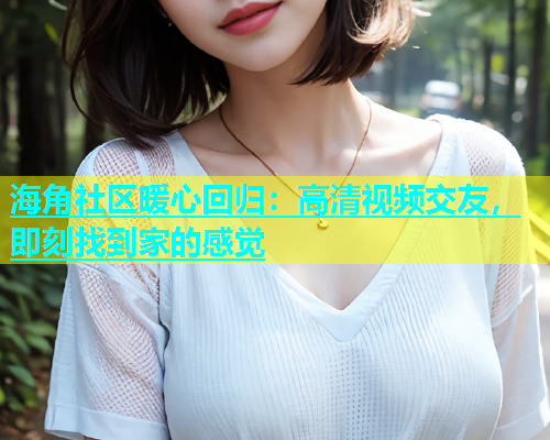 海角社区暖心回归：高清视频交友，即刻找到家的感觉  第2张
