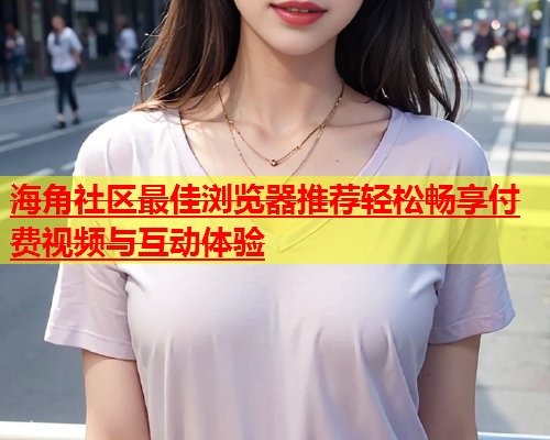 海角社区最佳浏览器推荐轻松畅享付费视频与互动体验  第1张