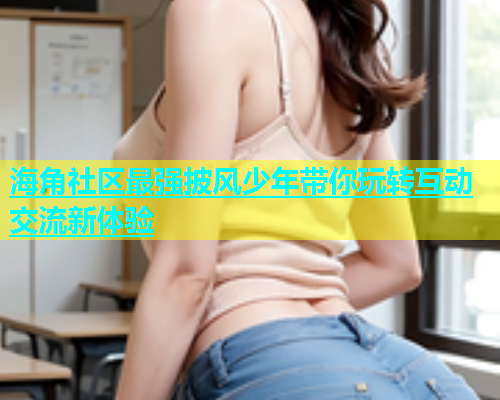 海角社区最强披风少年带你玩转互动交流新体验  第1张