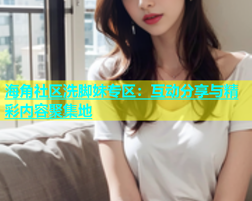 海角社区洗脚妹专区：互动分享与精彩内容聚集地  第2张