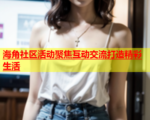 海角社区活动聚焦互动交流打造精彩生活  第1张