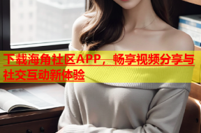 下载海角社区APP，畅享视频分享与社交互动新体验