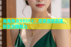 海角熟女888AV：尽享激情直播，探索无限魅力