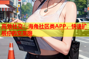 高效社交：海角社区类APP，快速扩展你的交友圈