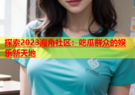 探索2023海角社区：吃瓜群众的娱乐新天地