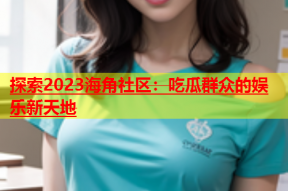 探索2023海角社区：吃瓜群众的娱乐新天地