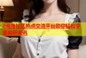 2海角社区热点交流平台助你轻松掌握最新资讯