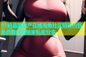 91精品国自产在线海角社区精彩内容免费看体验独家私密分享