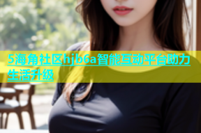 5海角社区hjb6a智能互动平台助力生活升级