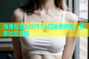 海角社区hj3783入口全新体验，畅享社交乐趣