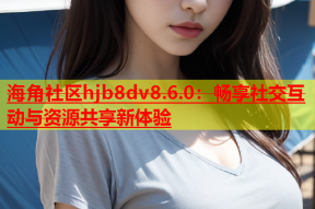 海角社区hjb8dv8.6.0：畅享社交互动与资源共享新体验