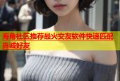 海角社区推荐最火交友软件快速匹配真诚好友