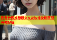 海角社区推荐最火交友软件快速匹配真诚好友