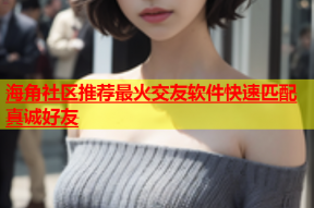 海角社区推荐最火交友软件快速匹配真诚好友