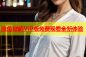 海角破解VIP版免费观看全新体验