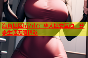 海角社区hj7d7：华人社交互动，分享生活无限精彩