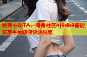 发现心动TA，海角社区hj9db8智能交友平台助你快速脱单