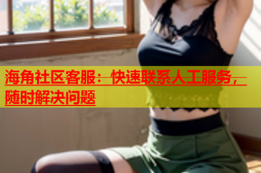 海角社区客服：快速联系人工服务，随时解决问题