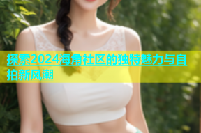 探索2024海角社区的独特魅力与自拍新风潮