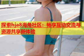 探索hja8海角社区：畅享互动交流与资源共享新体验