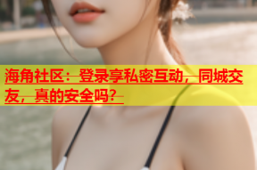 海角社区：登录享私密互动，同城交友，真的安全吗？