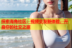 探索海角社区：视频交友新体验，开启你的社交之旅