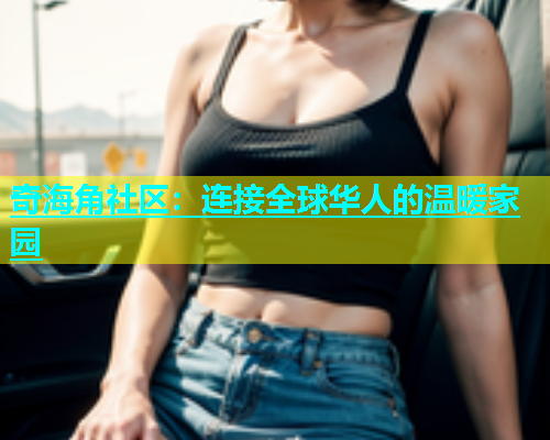 奇海角社区：连接全球华人的温暖家园  第2张