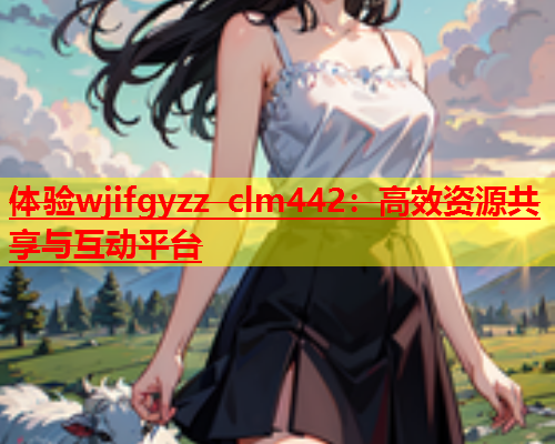 体验wjifgyzz clm442：高效资源共享与互动平台  第1张