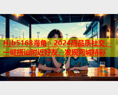 Hjb5168海角：2024高品质社交，一键搭讪附近好友，发现同城精彩  第1张