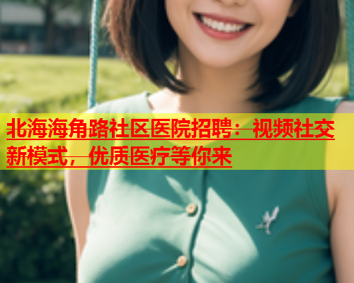 北海海角路社区医院招聘：视频社交新模式，优质医疗等你来  第1张