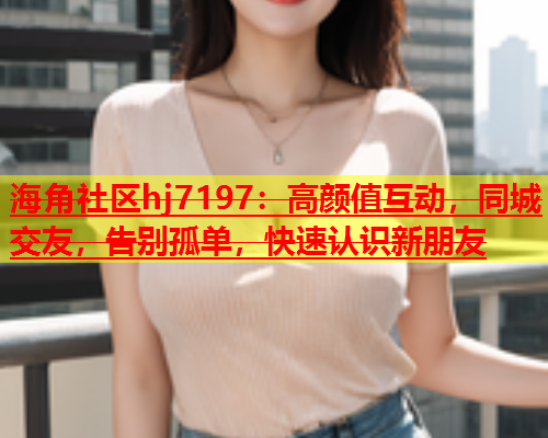 海角社区hj7197：高颜值互动，同城交友，告别孤单，快速认识新朋友  第1张