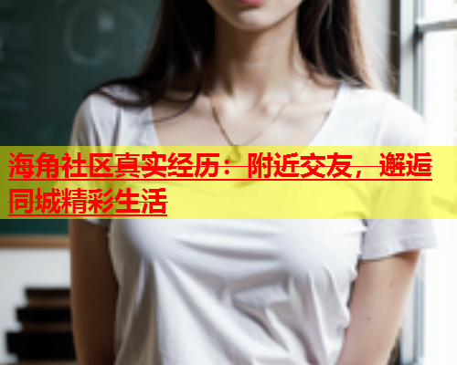 海角社区真实经历：附近交友，邂逅同城精彩生活  第1张