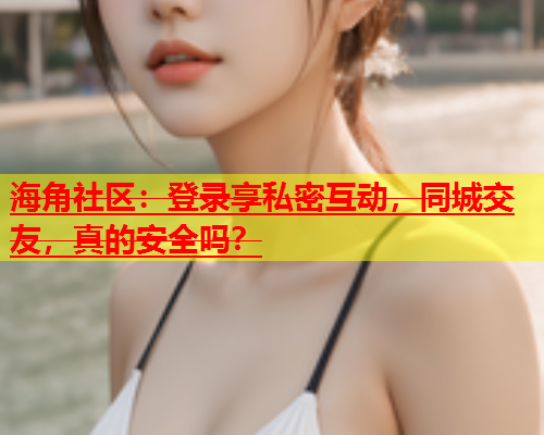 海角社区：登录享私密互动，同城交友，真的安全吗？  第1张