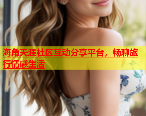 海角天涯社区互动分享平台，畅聊旅行情感生活  第1张