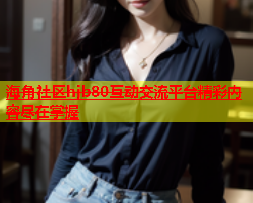 海角社区hjb80互动交流平台精彩内容尽在掌握  第1张