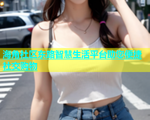 海角社区东路智慧生活平台助您便捷社交购物  第1张