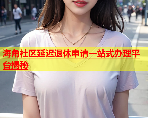 海角社区延迟退休申请一站式办理平台揭秘  第1张