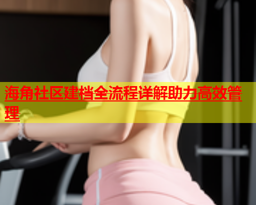 海角社区建档全流程详解助力高效管理  第1张