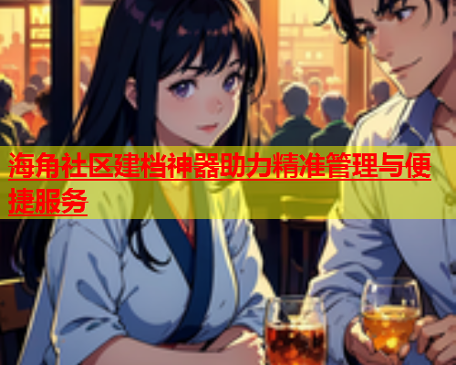 海角社区建档神器助力精准管理与便捷服务  第2张